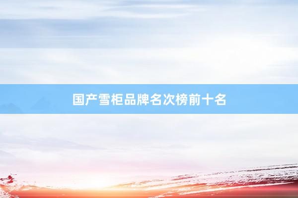 国产雪柜品牌名次榜前十名